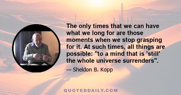 The only times that we can have what we long for are those moments when we stop grasping for it. At such times, all things are possible: to a mind that is 'still' the whole universe surrenders.