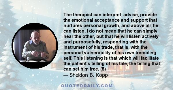 The therapist can interpret, advise, provide the emotional acceptance and support that nurtures personal growth, and above all, he can listen. I do not mean that he can simply hear the other, but that he will listen