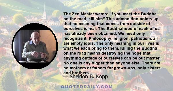 The Zen Master warns: 'If you meet the Buddha on the road, kill him!' This admonition points up that no meaning that comes from outside of ourselves is real. The Buddhahood of each of us has already been obtained. We