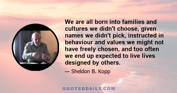 We are all born into families and cultures we didn't choose, given names we didn't pick, instructed in behaviour and values we might not have freely chosen, and too often we end up expected to live lives designed by