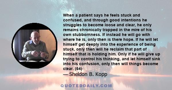 When a patient says he feels stuck and confused, and through good intentions he struggles to become loose and clear, he only remains chronically trapped in the mire of his own stubbornness. If instead he will go with