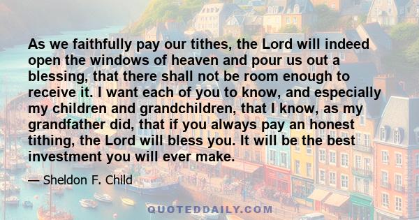 As we faithfully pay our tithes, the Lord will indeed open the windows of heaven and pour us out a blessing, that there shall not be room enough to receive it. I want each of you to know, and especially my children and