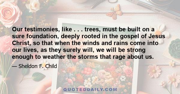 Our testimonies, like . . . trees, must be built on a sure foundation, deeply rooted in the gospel of Jesus Christ, so that when the winds and rains come into our lives, as they surely will, we will be strong enough to