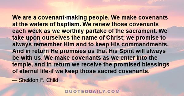 We are a covenant-making people. We make covenants at the waters of baptism. We renew those covenants each week as we worthily partake of the sacrament. We take upon ourselves the name of Christ; we promise to always