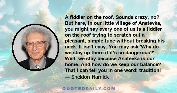 A fiddler on the roof. Sounds crazy, no? But here, in our little village of Anatevka, you might say every one of us is a fiddler on the roof trying to scratch out a pleasant, simple tune without breaking his neck. It