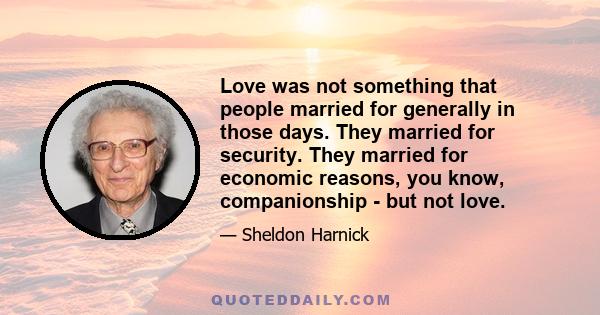 Love was not something that people married for generally in those days. They married for security. They married for economic reasons, you know, companionship - but not love.