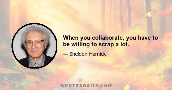 When you collaborate, you have to be willing to scrap a lot.