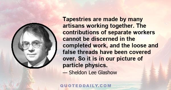 Tapestries are made by many artisans working together. The contributions of separate workers cannot be discerned in the completed work, and the loose and false threads have been covered over. So it is in our picture of