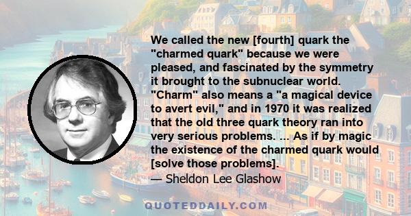 We called the new [fourth] quark the charmed quark because we were pleased, and fascinated by the symmetry it brought to the subnuclear world. Charm also means a a magical device to avert evil, and in 1970 it was