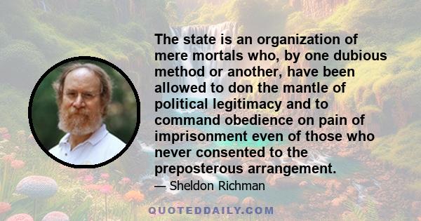 The state is an organization of mere mortals who, by one dubious method or another, have been allowed to don the mantle of political legitimacy and to command obedience on pain of imprisonment even of those who never