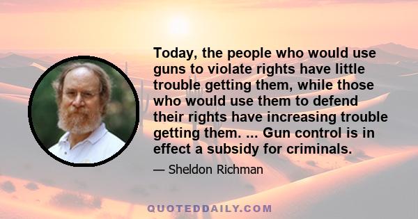 Today, the people who would use guns to violate rights have little trouble getting them, while those who would use them to defend their rights have increasing trouble getting them. ... Gun control is in effect a subsidy 