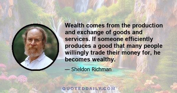 Wealth comes from the production and exchange of goods and services. If someone efficiently produces a good that many people willingly trade their money for, he becomes wealthy.