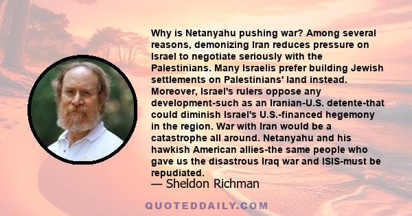 Why is Netanyahu pushing war? Among several reasons, demonizing Iran reduces pressure on Israel to negotiate seriously with the Palestinians. Many Israelis prefer building Jewish settlements on Palestinians' land