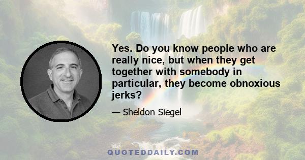 Yes. Do you know people who are really nice, but when they get together with somebody in particular, they become obnoxious jerks?