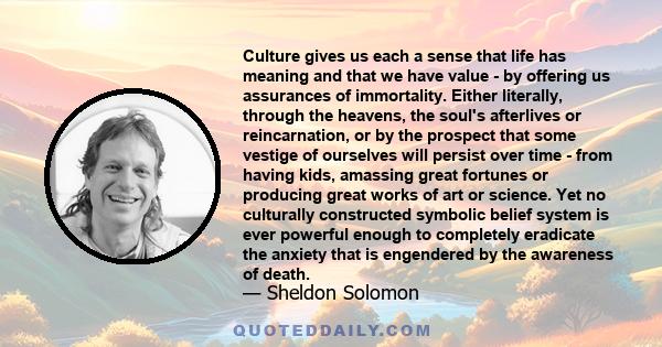 Culture gives us each a sense that life has meaning and that we have value - by offering us assurances of immortality. Either literally, through the heavens, the soul's afterlives or reincarnation, or by the prospect