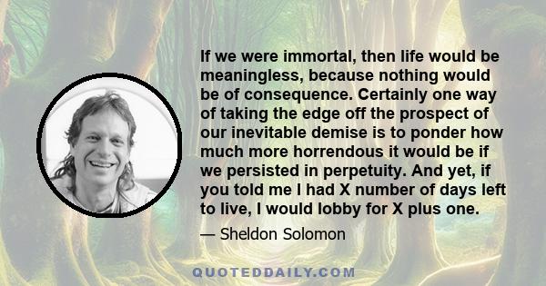 If we were immortal, then life would be meaningless, because nothing would be of consequence. Certainly one way of taking the edge off the prospect of our inevitable demise is to ponder how much more horrendous it would 