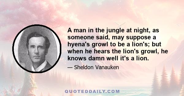 A man in the jungle at night, as someone said, may suppose a hyena's growl to be a lion's; but when he hears the lion's growl, he knows damn well it's a lion.