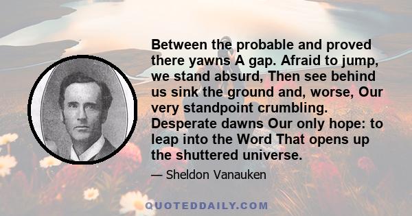 Between the probable and proved there yawns A gap. Afraid to jump, we stand absurd, Then see behind us sink the ground and, worse, Our very standpoint crumbling. Desperate dawns Our only hope: to leap into the Word That 