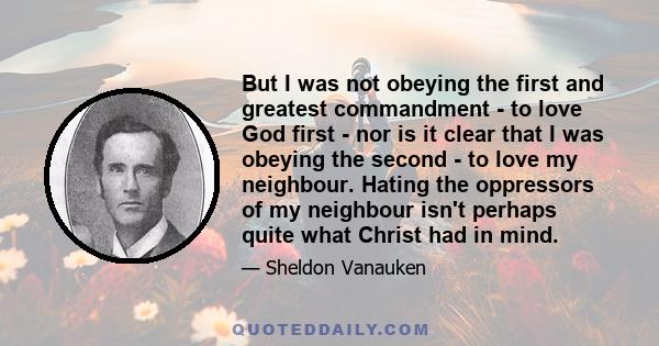 But I was not obeying the first and greatest commandment - to love God first - nor is it clear that I was obeying the second - to love my neighbour. Hating the oppressors of my neighbour isn't perhaps quite what Christ