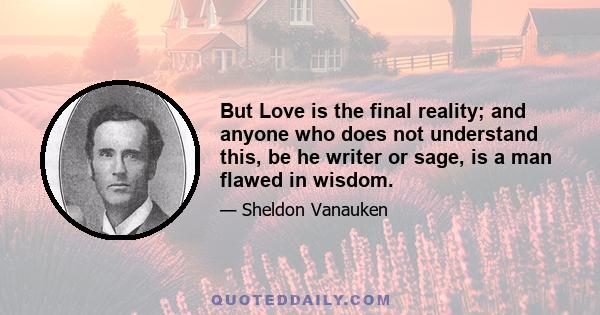 But Love is the final reality; and anyone who does not understand this, be he writer or sage, is a man flawed in wisdom.