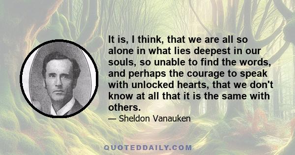 It is, I think, that we are all so alone in what lies deepest in our souls, so unable to find the words, and perhaps the courage to speak with unlocked hearts, that we don't know at all that it is the same with others.