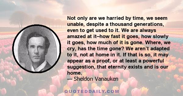 Not only are we harried by time, we seem unable, despite a thousand generations, even to get used to it. We are always amazed at it–how fast it goes, how slowly it goes, how much of it is gone. Where, we cry, has the