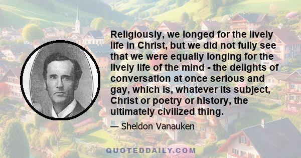 Religiously, we longed for the lively life in Christ, but we did not fully see that we were equally longing for the lively life of the mind - the delights of conversation at once serious and gay, which is, whatever its