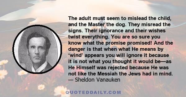 The adult must seem to mislead the child, and the Master the dog. They misread the signs. Their ignorance and their wishes twist everything. You are so sure you know what the promise promised! And the danger is that