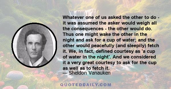 Whatever one of us asked the other to do - it was assumed the asker would weigh all the consequences - the other would do. Thus one might wake the other in the night and ask for a cup of water; and the other would