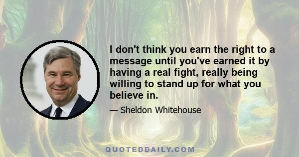 I don't think you earn the right to a message until you've earned it by having a real fight, really being willing to stand up for what you believe in.