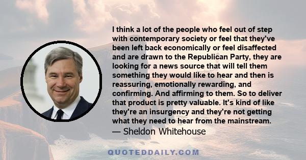 I think a lot of the people who feel out of step with contemporary society or feel that they've been left back economically or feel disaffected and are drawn to the Republican Party, they are looking for a news source