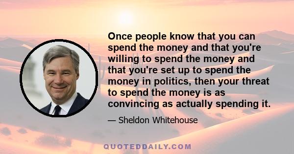 Once people know that you can spend the money and that you're willing to spend the money and that you're set up to spend the money in politics, then your threat to spend the money is as convincing as actually spending