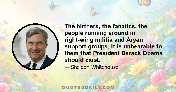 The birthers, the fanatics, the people running around in right-wing militia and Aryan support groups, it is unbearable to them that President Barack Obama should exist.