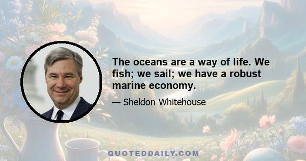 The oceans are a way of life. We fish; we sail; we have a robust marine economy.