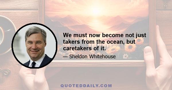 We must now become not just takers from the ocean, but caretakers of it.