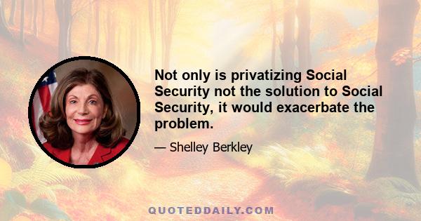 Not only is privatizing Social Security not the solution to Social Security, it would exacerbate the problem.