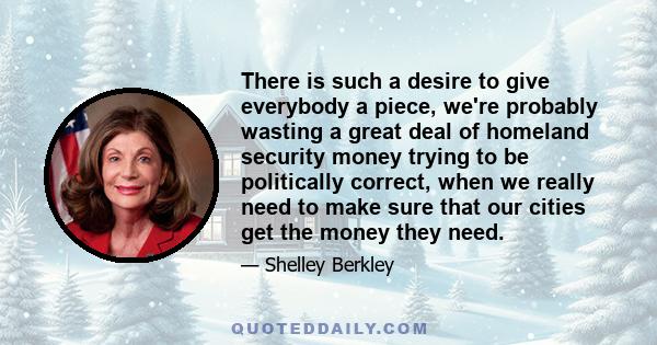 There is such a desire to give everybody a piece, we're probably wasting a great deal of homeland security money trying to be politically correct, when we really need to make sure that our cities get the money they need.