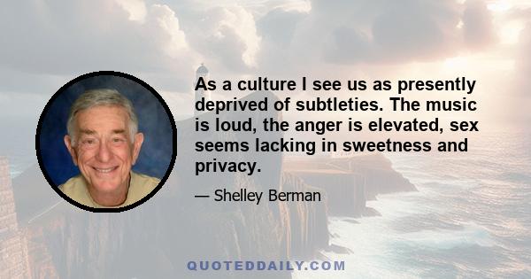 As a culture I see us as presently deprived of subtleties. The music is loud, the anger is elevated, sex seems lacking in sweetness and privacy.