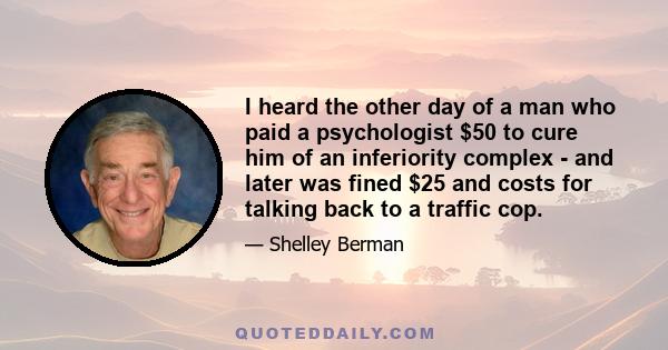 I heard the other day of a man who paid a psychologist $50 to cure him of an inferiority complex - and later was fined $25 and costs for talking back to a traffic cop.