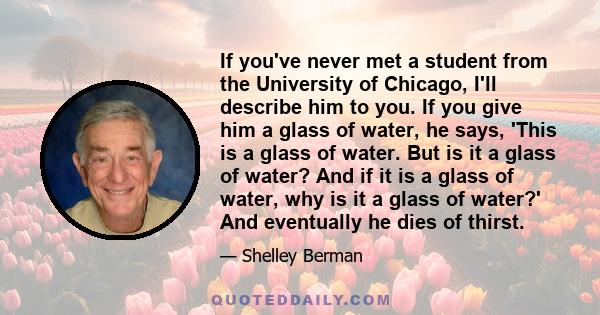 If you've never met a student from the University of Chicago, I'll describe him to you. If you give him a glass of water, he says, 'This is a glass of water. But is it a glass of water? And if it is a glass of water,