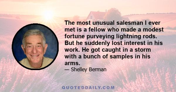 The most unusual salesman I ever met is a fellow who made a modest fortune purveying lightning rods. But he suddenly lost interest in his work. He got caught in a storm with a bunch of samples in his arms.