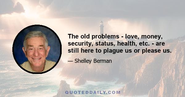 The old problems - love, money, security, status, health, etc. - are still here to plague us or please us.