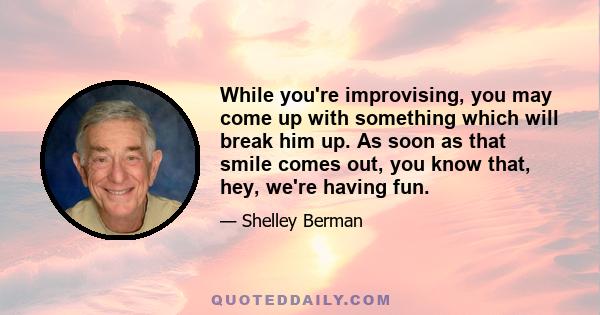 While you're improvising, you may come up with something which will break him up. As soon as that smile comes out, you know that, hey, we're having fun.