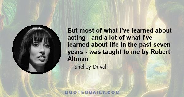 But most of what I've learned about acting - and a lot of what I've learned about life in the past seven years - was taught to me by Robert Altman