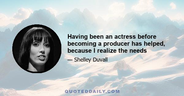 Having been an actress before becoming a producer has helped, because I realize the needs