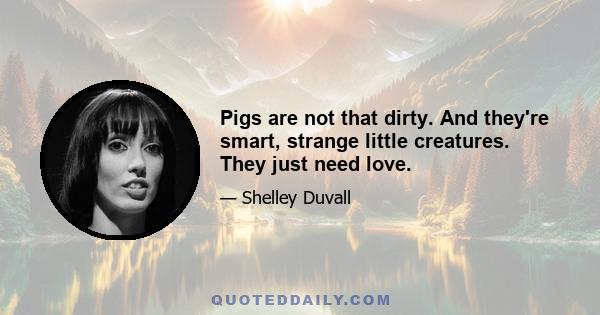 Pigs are not that dirty. And they're smart, strange little creatures. They just need love.