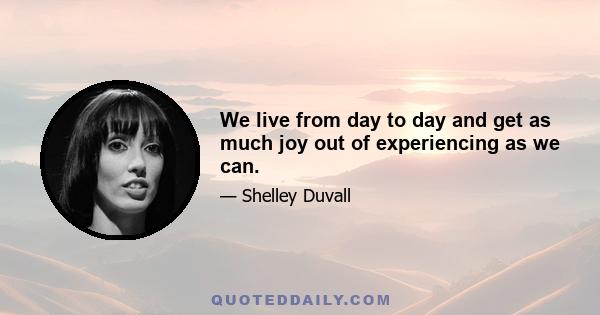 We live from day to day and get as much joy out of experiencing as we can.