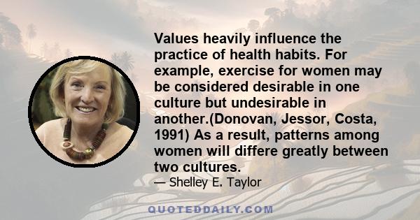 Values heavily influence the practice of health habits. For example, exercise for women may be considered desirable in one culture but undesirable in another.(Donovan, Jessor, Costa, 1991) As a result, patterns among