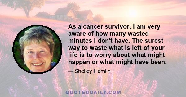 As a cancer survivor, I am very aware of how many wasted minutes I don't have. The surest way to waste what is left of your life is to worry about what might happen or what might have been.