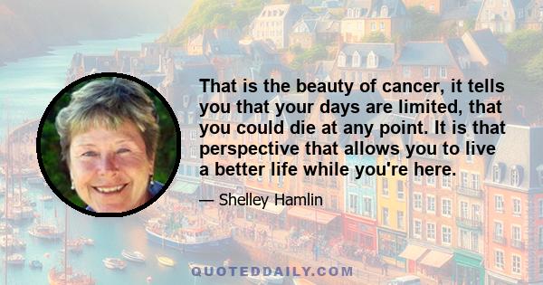 That is the beauty of cancer, it tells you that your days are limited, that you could die at any point. It is that perspective that allows you to live a better life while you're here.